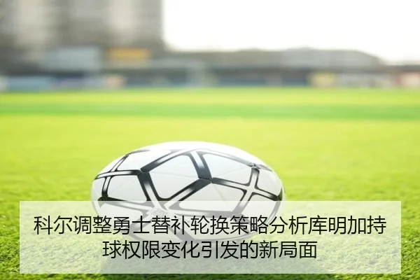 科尔调整勇士替补轮换策略分析库明加持球权限变化引发的新局面